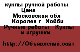 куклы ручной работы › Цена ­ 1 000 - Московская обл., Королев г. Хобби. Ручные работы » Куклы и игрушки   